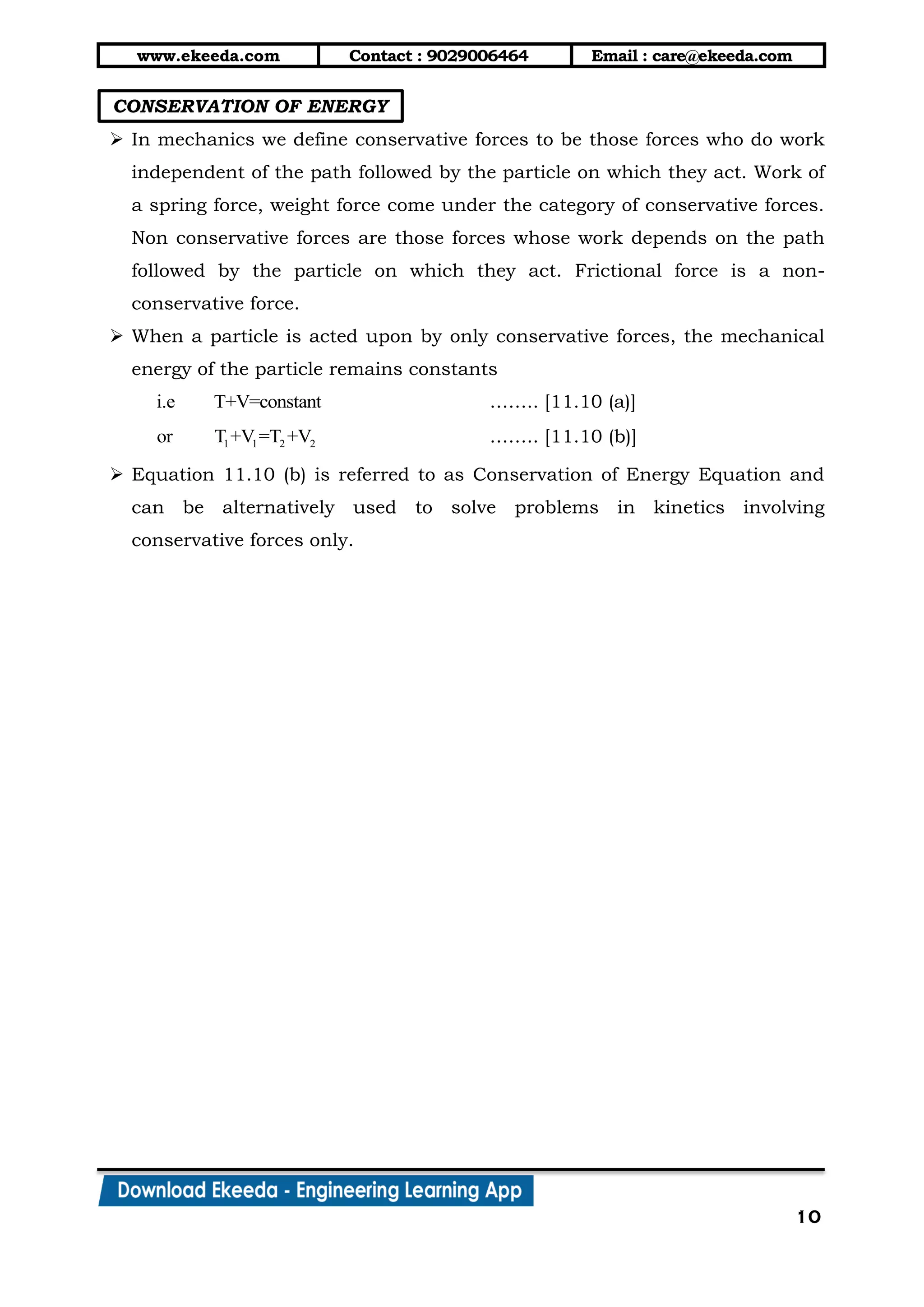 www.ekeeda.com Contact : 9029006464 Email : care@ekeeda.com
10
CONSERVATION OF ENERGY
 In mechanics we define conservative forces to be those forces who do work
independent of the path followed by the particle on which they act. Work of
a spring force, weight force come under the category of conservative forces.
Non conservative forces are those forces whose work depends on the path
followed by the particle on which they act. Frictional force is a non-
conservative force.
 When a particle is acted upon by only conservative forces, the mechanical
energy of the particle remains constants
i.e T+V=constant …….. [11.10 (a)]
1 1 2 2or T +V =T +V …….. [11.10 (b)]
 Equation 11.10 (b) is referred to as Conservation of Energy Equation and
can be alternatively used to solve problems in kinetics involving
conservative forces only.
 