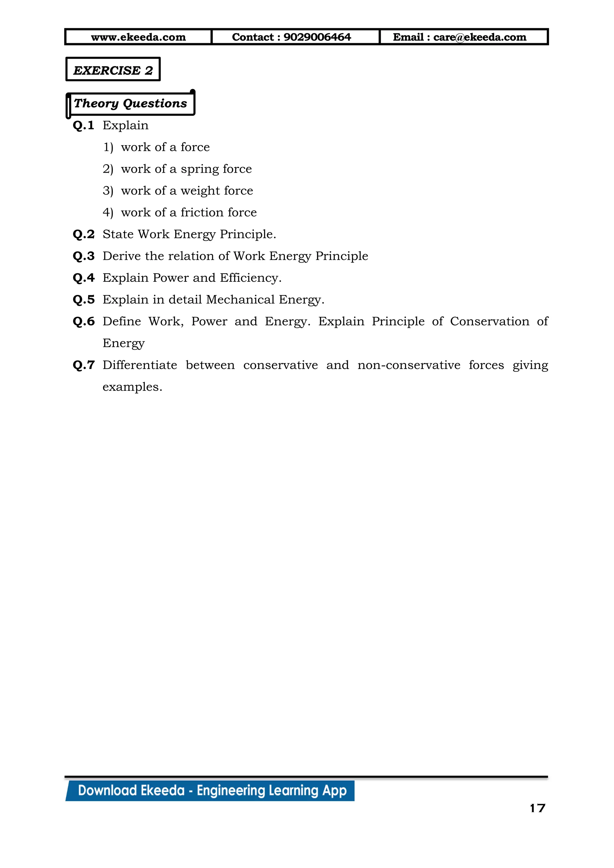 www.ekeeda.com Contact : 9029006464 Email : care@ekeeda.com
17
EXERCISE 2
Theory Questions
Q.1 Explain
1) work of a force
2) work of a spring force
3) work of a weight force
4) work of a friction force
Q.2 State Work Energy Principle.
Q.3 Derive the relation of Work Energy Principle
Q.4 Explain Power and Efficiency.
Q.5 Explain in detail Mechanical Energy.
Q.6 Define Work, Power and Energy. Explain Principle of Conservation of
Energy
Q.7 Differentiate between conservative and non-conservative forces giving
examples.
 