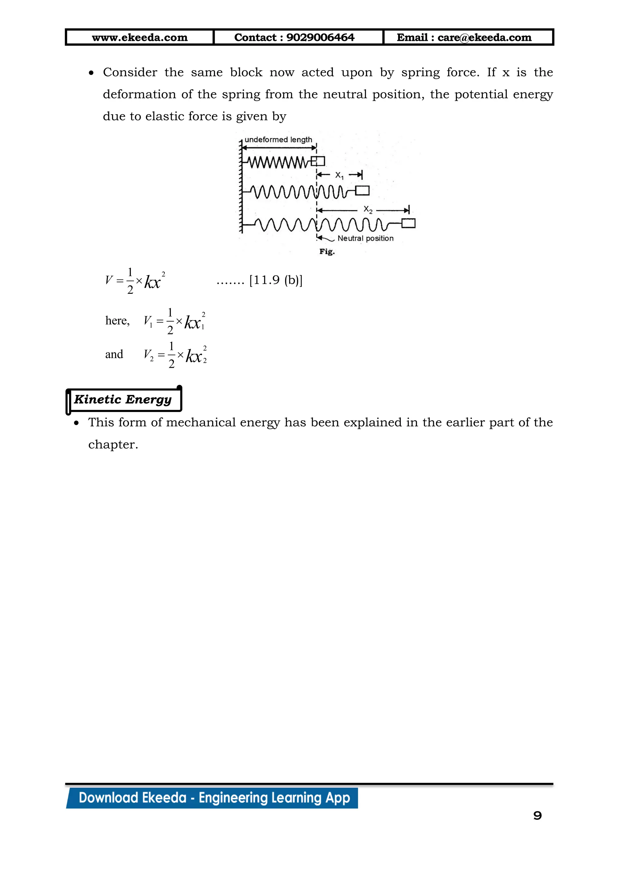 www.ekeeda.com Contact : 9029006464 Email : care@ekeeda.com
9
 Consider the same block now acted upon by spring force. If x is the
deformation of the spring from the neutral position, the potential energy
due to elastic force is given by
21
2
V kx  ……. [11.9 (b)]
2
1 1
2
2 2
1
here,
2
1
and
2
V
V
kx
kx
 
 
Kinetic Energy
 This form of mechanical energy has been explained in the earlier part of the
chapter.
 