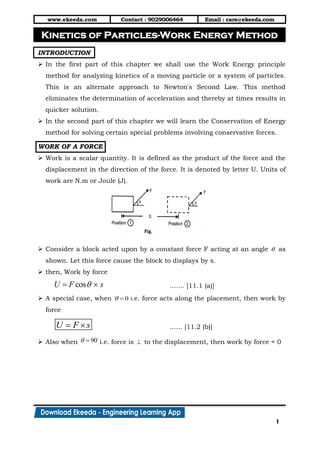 www.ekeeda.com Contact : 9029006464 Email : care@ekeeda.com
1
P
INTRODUCTION
 In the first part of this chapter we shall use the Work Energy principle
method for analyzing kinetics of a moving particle or a system of particles.
This is an alternate approach to Newton's Second Law. This method
eliminates the determination of acceleration and thereby at times results in
quicker solution.
 In the second part of this chapter we will learn the Conservation of Energy
method for solving certain special problems involving conservative forces.
WORK OF A FORCE
 Work is a scalar quantity. It is defined as the product of the force and the
displacement in the direction of the force. It is denoted by letter U. Units of
work are N.m or Joule (J).
 Consider a block acted upon by a constant force F acting at an angle  as
shown. Let this force cause the block to displays by s.
 then, Work by force
cosU F s  ……. [11.1 (a)]
 A special case, when 0  i.e. force acts along the placement, then work by
force
U F s  …… [11.2 (b)]
 Also when 90  i.e. force is  to the displacement, then work by force = 0
Kinetics of Particles-Work Energy Method
 