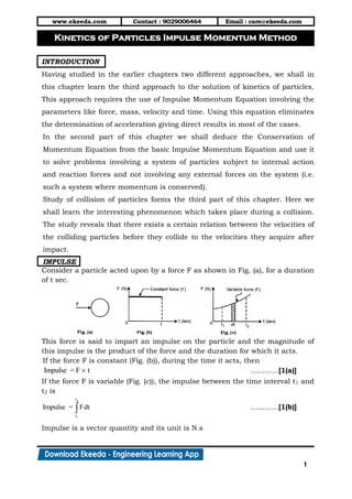 www.ekeeda.com Contact : 9029006464 Email : care@ekeeda.com
1
P
INTRODUCTION
Having studied in the earlier chapters two different approaches, we shall in
this chapter learn the third approach to the solution of kinetics of particles.
This approach requires the use of Impulse Momentum Equation involving the
parameters like force, mass, velocity and time. Using this equation eliminates
the determination of acceleration giving direct results in most of the cases.
In the second part of this chapter we shall deduce the Conservation of
Momentum Equation from the basic Impulse Momentum Equation and use it
to solve problems involving a system of particles subject to internal action
and reaction forces and not involving any external forces on the system (i.e.
such a system where momentum is conserved).
Study of collision of particles forms the third part of this chapter. Here we
shall learn the interesting phenomenon which takes place during a collision.
The study reveals that there exists a certain relation between the velocities of
the colliding particles before they collide to the velocities they acquire after
impact.
IMPULSE
Consider a particle acted upon by a force F as shown in Fig. (a), for a duration
of t sec.
This force is said to impart an impulse on the particle and the magnitude of
this impulse is the product of the force and the duration for which it acts.
If the force F is constant (Fig. (b)), during the time it acts, then
Impulse = F t …………[1(a)]
If the force F is variable (Fig. (c)), the impulse between the time interval t1 and
t2 is
2
1
t
t
Impulse = Fdt …………[1(b)]
Impulse is a vector quantity and its unit is N.s
Kinetics of Particles Impulse Momentum Method
 
