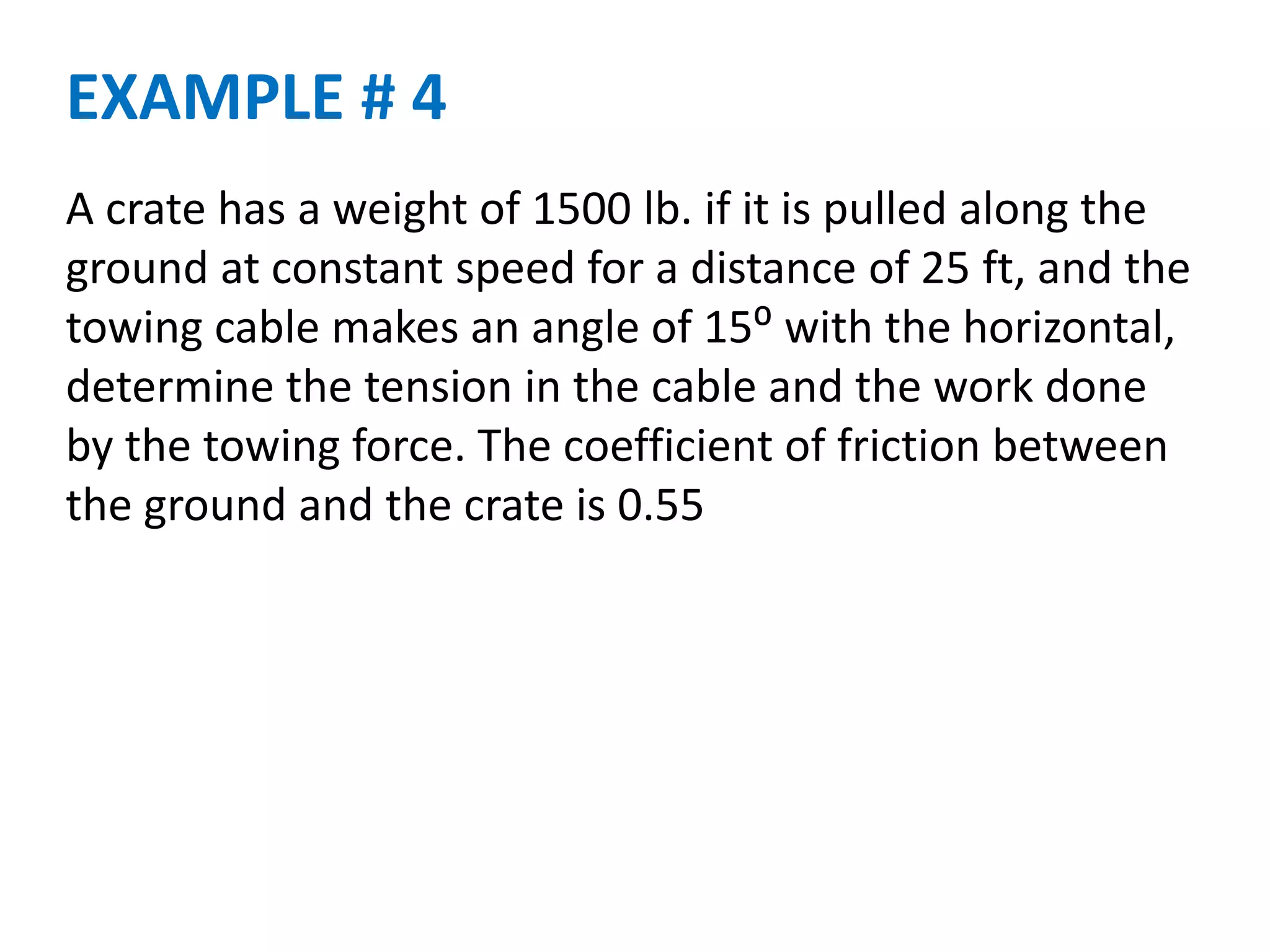 A crate has a weight of 1500 lb. if it is pulled along the
ground at constant speed for a distance of 25 ft, and the
towing cable makes an angle of 15⁰ with the horizontal,
determine the tension in the cable and the work done
by the towing force. The coefficient of friction between
the ground and the crate is 0.55
EXAMPLE # 4
 
