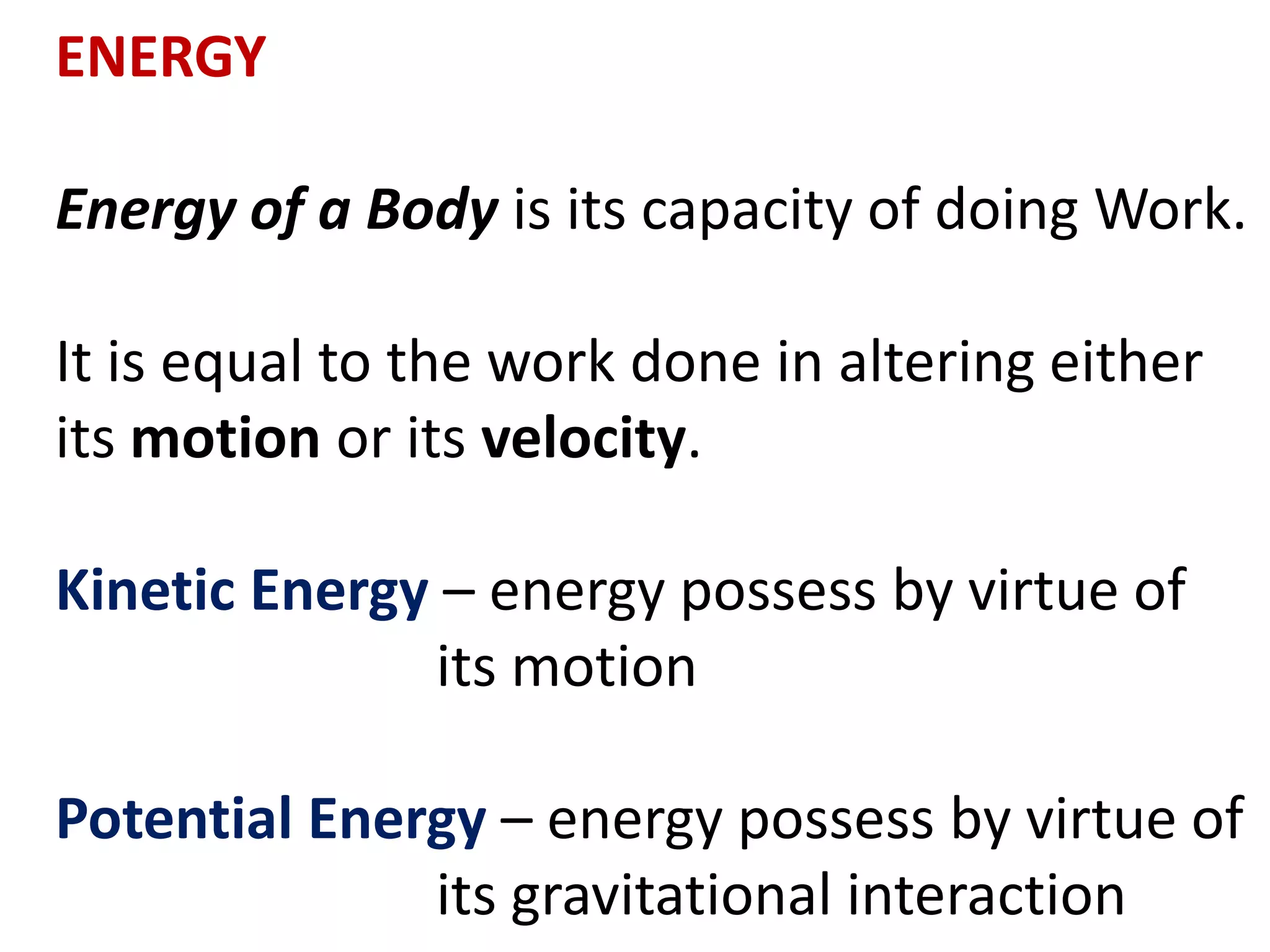 ENERGY
Energy of a Body is its capacity of doing Work.
It is equal to the work done in altering either
its motion or its velocity.
Kinetic Energy – energy possess by virtue of
its motion
Potential Energy – energy possess by virtue of
its gravitational interaction
 