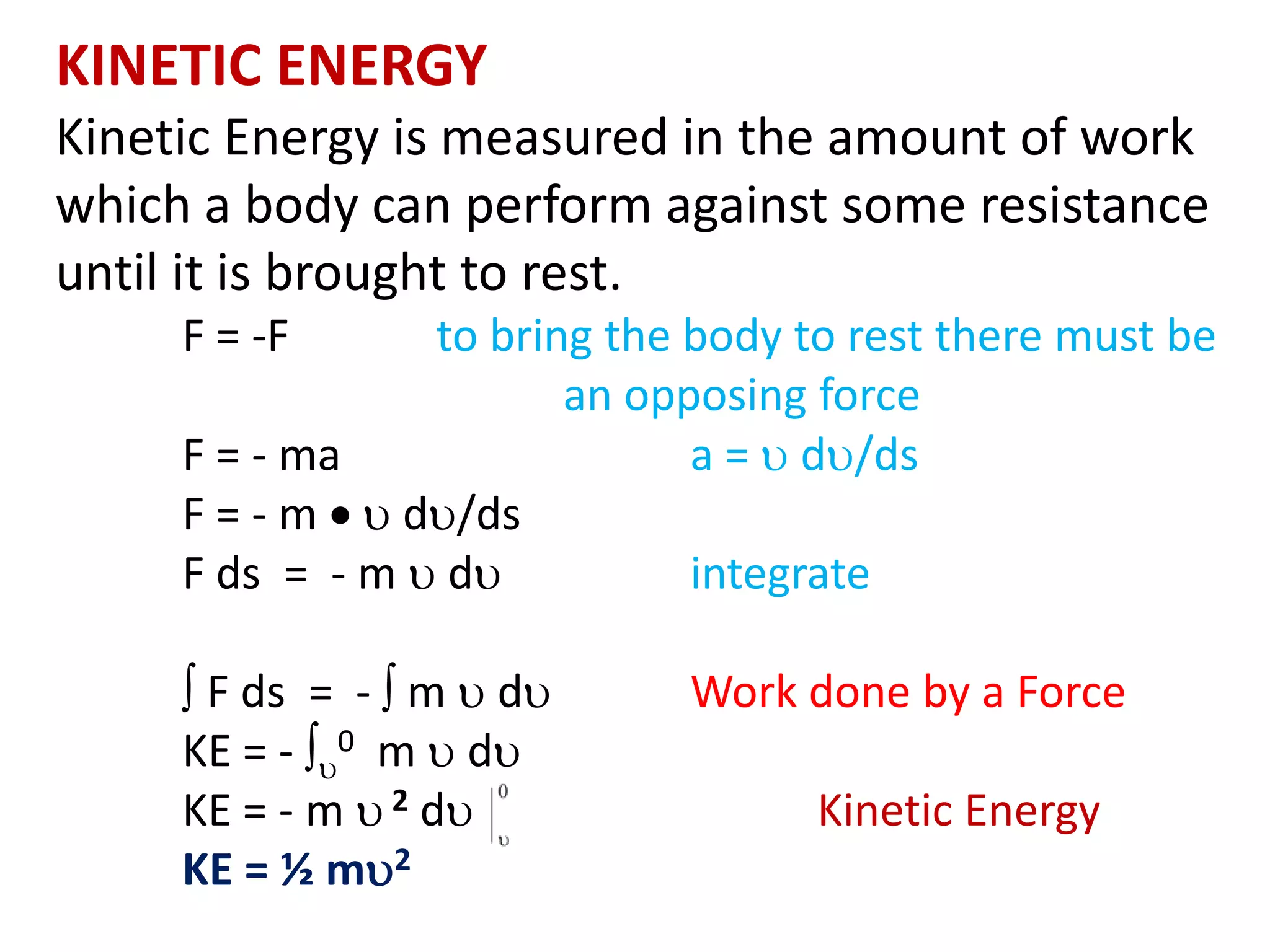 KINETIC ENERGY
Kinetic Energy is measured in the amount of work
which a body can perform against some resistance
until it is brought to rest.
F = -F to bring the body to rest there must be
an opposing force
F = - ma a =  d/ds
F = - m   d/ds
F ds = - m  d integrate
 F ds = -  m  d Work done by a Force
KE = - 
0 m  d
KE = - m  2 d Kinetic Energy
KE = ½ m2
 