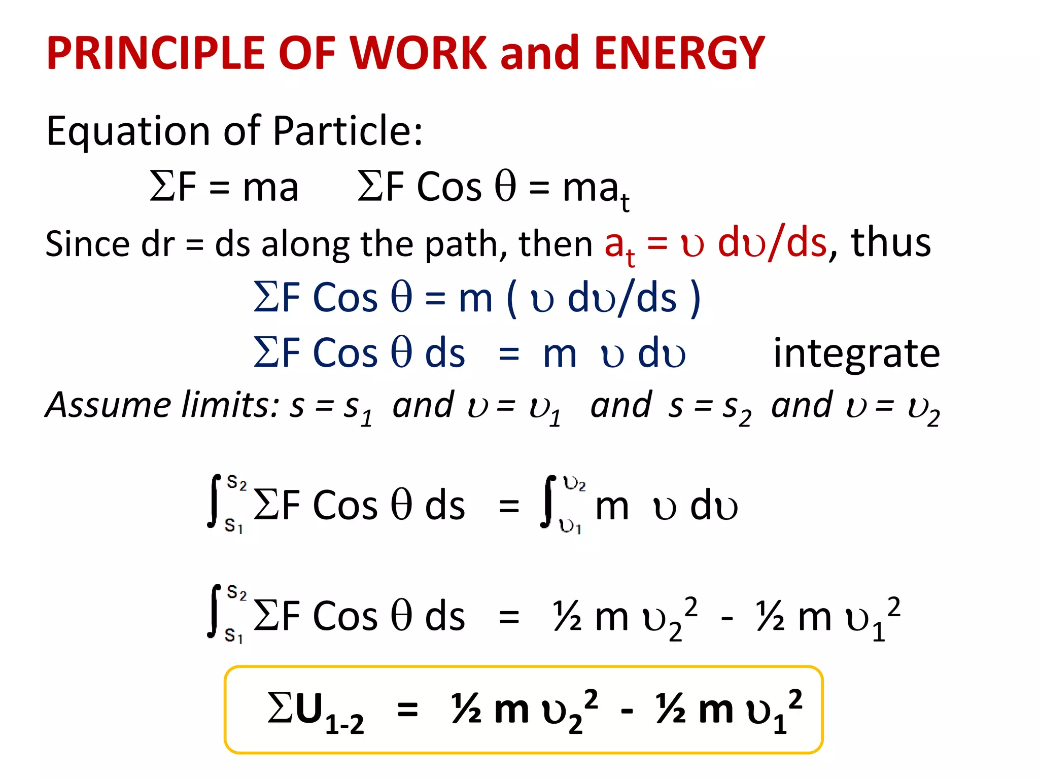 PRINCIPLE OF WORK and ENERGY
Equation of Particle:
F = ma F Cos  = mat
Since dr = ds along the path, then at =  d/ds, thus
F Cos  = m (  d/ds )
F Cos  ds = m  d integrate
Assume limits: s = s1 and  = 1 and s = s2 and  = 2
F Cos  ds = m  d
F Cos  ds = ½ m 2
2 - ½ m 1
2
U1-2 = ½ m 2
2 - ½ m 1
2
 
