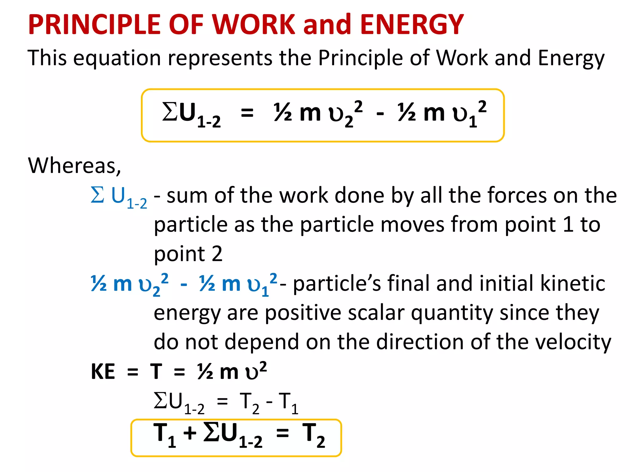 PRINCIPLE OF WORK and ENERGY
This equation represents the Principle of Work and Energy
U1-2 = ½ m 2
2 - ½ m 1
2
Whereas,
 U1-2 - sum of the work done by all the forces on the
particle as the particle moves from point 1 to
point 2
½ m 2
2 - ½ m 1
2- particle’s final and initial kinetic
energy are positive scalar quantity since they
do not depend on the direction of the velocity
KE = T = ½ m 2
U1-2 = T2 - T1
T1 + U1-2 = T2
 