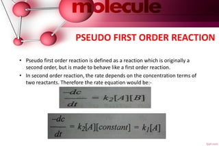PSEUDO FIRST ORDER REACTION
• Pseudo first order reaction is defined as a reaction which is originally a
second order, but is made to behave like a first order reaction.
• In second order reaction, the rate depends on the concentration terms of
two reactants. Therefore the rate equation would be:-
 