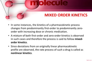 MIXED ORDER KINETICS
• In some instances, the kinetics of a pharmacokinetic process
changes from predominantly first-order to predominantly zero-
order with increasing dose or chronic medication.
• A mixture of both first-order and zero-order kinetics is observed
in such cases and therefore the process is said to follow mixed-
order kinetics.
• Since deviations from an originally linear pharmacokinetic
profile are observed, the rate process of such a drug is called as
nonlinear kinetics.
 