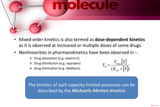 .
• Mixed order kinetics is also termed as dose-dependent kinetics
as it is observed at increased or multiple doses of some drugs.
• Nonlinearities in pharmacokinetics have been observed in :-
 Drug absorption (e.g. vitamin C)
 Drug distribution (e.g. naproxen)
 Drug elimination (e.g. riboflavin)
The kinetics of such capacity-limited processes can be
described by the Michaelis-Menten kinetics
 