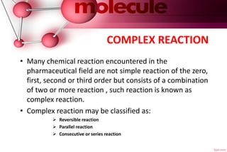 COMPLEX REACTION
• Many chemical reaction encountered in the
pharmaceutical field are not simple reaction of the zero,
first, second or third order but consists of a combination
of two or more reaction , such reaction is known as
complex reaction.
• Complex reaction may be classified as:
 Reversible reaction
 Parallel reaction
 Consecutive or series reaction
 