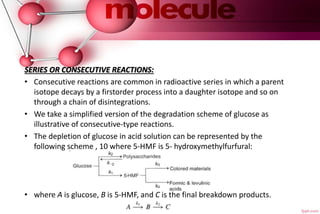 .
SERIES OR CONSECUTIVE REACTIONS:
• Consecutive reactions are common in radioactive series in which a parent
isotope decays by a firstorder process into a daughter isotope and so on
through a chain of disintegrations.
• We take a simplified version of the degradation scheme of glucose as
illustrative of consecutive-type reactions.
• The depletion of glucose in acid solution can be represented by the
following scheme , 10 where 5-HMF is 5- hydroxymethylfurfural:
• where A is glucose, B is 5-HMF, and C is the final breakdown products.
 