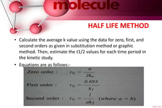 HALF LIFE METHOD
• Calculate the average k value using the data for zero, first, and
second orders as given in substitution method or graphic
method. Then, estimate the t1/2 values for each time period in
the kinetic study.
• Equations are as follows:-
 