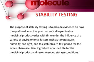 STABILITY TESTING
The purpose of stability testing is to provide evidence on how
the quality of an active pharmaceutical ingredient or
medicinal product varies with time under the influence of a
variety of environmental factors such as temperature,
humidity, and light, and to establish a re-test period for the
active pharmaceutical ingredient or a shelf life for the
medicinal product and recommended storage conditions.
 