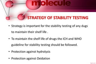 STRATEGY OF STABILITY TESTING
• Strategy is important for the stability testing of any dugs
to maintain their shelf life .
• To maintain the shelf life of drugs the ICH and WHO
guideline for stability testing should be followed.
• Protection against hydrolysis
• Protection against Oxidation
 