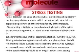 STRESS TESTING
•Stress testing of the active pharmaceutical ingredient can help identify
the likely degradation products, which can in turn help establish the
degradation pathways and the intrinsic stability of the molecule.
• Stress testing is likely to be carried out on single batch of the active
pharmaceutical ingredient. It should include the effect of temperature
(in
10C increment) above that for accelerating testing , humidity (e.g., 75%
RH or greater) where appropriate oxidation and photolysis on the API.
• The testing should evaluate the susceptibility of the API to hydrolysis
across a wide range of pH values when in solution or suspension.
•Photo stability testing should be an integral part of stress testing
 