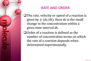 RATE AND ORDER
The rate, velocity or speed of a reaction is
given by ± (dc/dt). Here dc is the small
change in the concentration within a
given time interval dt.
Order of a reaction is defined as the
number of concentration terms on which
the rate of a reaction depends when
determined experimentally.
 