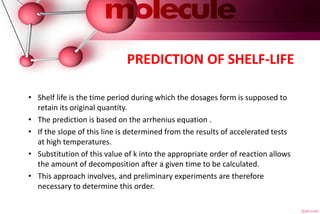 PREDICTION OF SHELF-LIFE
• Shelf life is the time period during which the dosages form is supposed to
retain its original quantity.
• The prediction is based on the arrhenius equation .
• If the slope of this line is determined from the results of accelerated tests
at high temperatures.
• Substitution of this value of k into the appropriate order of reaction allows
the amount of decomposition after a given time to be calculated.
• This approach involves, and preliminary experiments are therefore
necessary to determine this order.
 