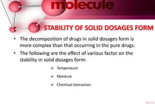 STABILITY OF SOLID DOSAGES FORM
• The decomposition of drugs in solid dosages form is
more complex than that occurring in the pure drugs.
• The following are the effect of various factor on the
stability in solid dosages form:
 Temperature
 Moisture
 Chemical Interaction
 
