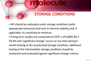 STORAGE CONDITIONS
• API should be evaluated under storage conditions (with
appropriate tolerance) that test its thermal stability and, if
applicable, its sensitivity to moisture.
• If long term studies are conducted at 25ºC ± 2ºC/60% RH ±
5% RH and “significant change” occurs at any time during 6
month testing at the accelerated storage condition, additional
testing at the intermediate storage condition should be
conducted and evaluated against significant change criteria.
 