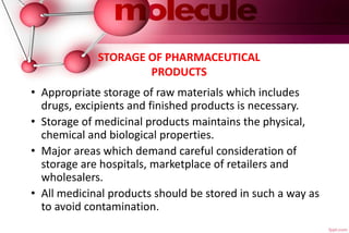 STORAGE OF PHARMACEUTICAL
PRODUCTS
• Appropriate storage of raw materials which includes
drugs, excipients and finished products is necessary.
• Storage of medicinal products maintains the physical,
chemical and biological properties.
• Major areas which demand careful consideration of
storage are hospitals, marketplace of retailers and
wholesalers.
• All medicinal products should be stored in such a way as
to avoid contamination.
 
