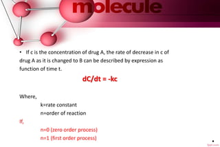 .
• If c is the concentration of drug A, the rate of decrease in c of
drug A as it is changed to B can be described by expression as
function of time t.
dC/dt = -kc
Where,
k=rate constant
n=order of reaction
If,
n=0 (zero order process)
n=1 (first order process)
 