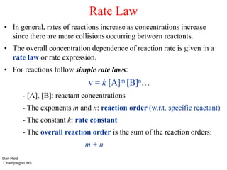 Rate Law
• In general, rates of reactions increase as concentrations increase
since there are more collisions occurring between reactants.
• The overall concentration dependence of reaction rate is given in a
rate law or rate expression.
• For reactions follow simple rate laws:
v = k [A]m [B]n…
- [A], [B]: reactant concentrations
- The exponents m and n: reaction order (w.r.t. specific reactant)
- The constant k: rate constant
- The overall reaction order is the sum of the reaction orders:
m + n
Dan Reid
Champaign CHS
 