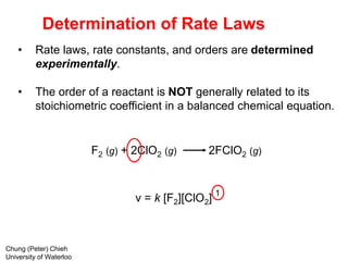 F2 (g) + 2ClO2 (g) 2FClO2 (g)
v = k [F2][ClO2]
Determination of Rate Laws
• Rate laws, rate constants, and orders are determined
experimentally.
• The order of a reactant is NOT generally related to its
stoichiometric coefficient in a balanced chemical equation.
1
Chung (Peter) Chieh
University of Waterloo
 