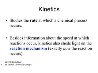 Kinetics
• Studies the rate at which a chemical process
occurs.
• Besides information about the speed at which
reactions occur, kinetics also sheds light on the
reaction mechanism (exactly how the reaction
occurs).
• John D. Bookstaver
• St. Charles Community College
 