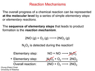 Reaction Mechanisms
The overall progress of a chemical reaction can be represented
at the molecular level by a series of simple elementary steps
or elementary reactions.
The sequence of elementary steps that leads to product
formation is the reaction mechanism.
2NO (g) + O2 (g) 2NO2 (g)
N2O2 is detected during the reaction!
Elementary step: NO + NO N2O2
Elementary step: N2O2 + O2 2NO2
Overall reaction: 2NO + O2 2NO2
+
Chung (Peter) Chieh
University of Waterloo
 