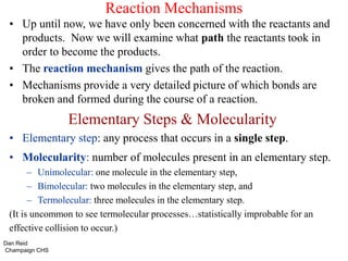 Reaction Mechanisms
• Up until now, we have only been concerned with the reactants and
products. Now we will examine what path the reactants took in
order to become the products.
• The reaction mechanism gives the path of the reaction.
• Mechanisms provide a very detailed picture of which bonds are
broken and formed during the course of a reaction.
Elementary Steps & Molecularity
• Elementary step: any process that occurs in a single step.
• Molecularity: number of molecules present in an elementary step.
– Unimolecular: one molecule in the elementary step,
– Bimolecular: two molecules in the elementary step, and
– Termolecular: three molecules in the elementary step.
(It is uncommon to see termolecular processes…statistically improbable for an
effective collision to occur.)
Dan Reid
Champaign CHS
 
