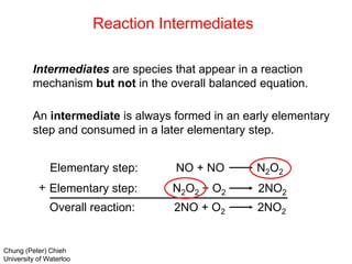 Elementary step: NO + NO N2O2
Elementary step: N2O2 + O2 2NO2
Overall reaction: 2NO + O2 2NO2
+
Intermediates are species that appear in a reaction
mechanism but not in the overall balanced equation.
An intermediate is always formed in an early elementary
step and consumed in a later elementary step.
Reaction Intermediates
Chung (Peter) Chieh
University of Waterloo
 