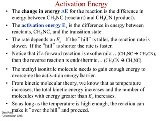 Activation Energy
• The change in energy ∆E for the reaction is the difference in
energy between CH3NC (reactant) and CH3CN (product).
• The activation energy Ea is the difference in energy between
reactants, CH3NC, and the transition state.
• The rate depends on Ea. If the “hill” is taller, the reaction rate is
slower. If the “hill” is shorter the rate is faster.
• Notice that if a forward reaction is exothermic… (CH3NC  CH3CN),
then the reverse reaction is endothermic… (CH3CN  CH3NC).
• The methyl isonitrile molecule needs to gain enough energy to
overcome the activation energy barrier.
• From kinetic molecular theory, we know that as temperature
increases, the total kinetic energy increases and the number of
molecules with energy greater than Ea increases.
• So as long as the temperature is high enough, the reaction can
make it “over the hill” and proceed.
Dan Reid
Champaign CHS
 