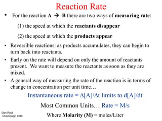 Reaction Rate
• For the reaction A  B there are two ways of measuring rate:
(1) the speed at which the reactants disappear
(2) the speed at which the products appear
• Reversible reactions: as products accumulates, they can begin to
turn back into reactants.
• Early on the rate will depend on only the amount of reactants
present. We want to measure the reactants as soon as they are
mixed.
• A general way of measuring the rate of the reaction is in terms of
change in concentration per unit time…
Instantaneous rate = ∆[A]/∆t limits to d[A]/dt
Most Common Units… Rate = M/s
Where Molarity (M) = moles/Liter
Dan Reid
Champaign CHS
 