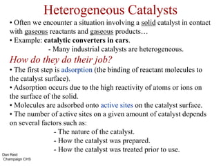 Heterogeneous Catalysts
• Often we encounter a situation involving a solid catalyst in contact
with gaseous reactants and gaseous products…
• Example: catalytic converters in cars.
- Many industrial catalysts are heterogeneous.
How do they do their job?
• The first step is adsorption (the binding of reactant molecules to
the catalyst surface).
• Adsorption occurs due to the high reactivity of atoms or ions on
the surface of the solid.
• Molecules are adsorbed onto active sites on the catalyst surface.
• The number of active sites on a given amount of catalyst depends
on several factors such as:
- The nature of the catalyst.
- How the catalyst was prepared.
- How the catalyst was treated prior to use.
Dan Reid
Champaign CHS
 