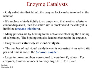 Enzyme Catalysts
• Only substrates that fit into the enzyme lock can be involved in the
reaction.
• If a molecule binds tightly to an enzyme so that another substrate
cannot displace it, then the active site is blocked and the catalyst is
inhibited (enzyme inhibitors).
• Many poisons act by binding to the active site blocking the binding
of substrates. The binding can also lead to changes in the enzyme.
• Enzymes are extremely efficient catalysts.
• The number of individual catalytic events occurring at an active site
per unit time is called the turnover number.
• Large turnover numbers correspond to very low Ea values. For
enzymes, turnover numbers are very large ≈ 103 to 107/sec
Dan Reid
Champaign CHS
 