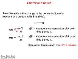 Chemical Kinetics
Reaction rate is the change in the concentration of a
reactant or a product with time (M/s).
A B
rate = -
D[A]
Dt
rate =
D[B]
Dt
D[A] = change in concentration of A over
time period Dt
D[B] = change in concentration of B over
time period Dt
Because [A] decreases with time, D[A] is negative.
Chung (Peter) Chieh
University of Waterloo
 