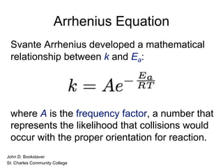 Arrhenius Equation
Svante Arrhenius developed a mathematical
relationship between k and Ea:
where A is the frequency factor, a number that
represents the likelihood that collisions would
occur with the proper orientation for reaction.
• John D. Bookstaver
• St. Charles Community College
 