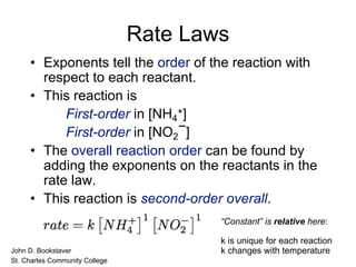 Rate Laws
• Exponents tell the order of the reaction with
respect to each reactant.
• This reaction is
First-order in [NH4
+]
First-order in [NO2
−]
• The overall reaction order can be found by
adding the exponents on the reactants in the
rate law.
• This reaction is second-order overall.
• John D. Bookstaver
• St. Charles Community College
“Constant” is relative here:
k is unique for each reaction
k changes with temperature
 