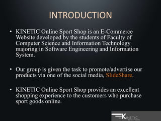 INTRODUCTION
• KINETIC Online Sport Shop is an E-Commerce
Website developed by the students of Faculty of
Computer Science and Information Technology
majoring in Software Engineering and Information
System.
• Our group is given the task to promote/advertise our
products via one of the social media, SlideShare.
• KINETIC Online Sport Shop provides an excellent
shopping experience to the customers who purchase
sport goods online.
 