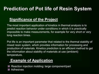 Prediction of Pot life of Resin System

   Significance of the Project
 The most important application of kinetics in thermal analysis is to
 predict reaction behavior under conditions in which it is practically
 impossible to make measurements, for example for very short or very
 long reaction times.

 Pot life is an important parameter that related to the thermal stability of
 mixed resin system, which provides information for processing and
 production of materials. Kinetics prediction is an efficient method to get
 the information about stability of materials at use (ambient)
 temperature.

    Example of Application
    Reaction injection molding: large component/part
    Adhesives
 