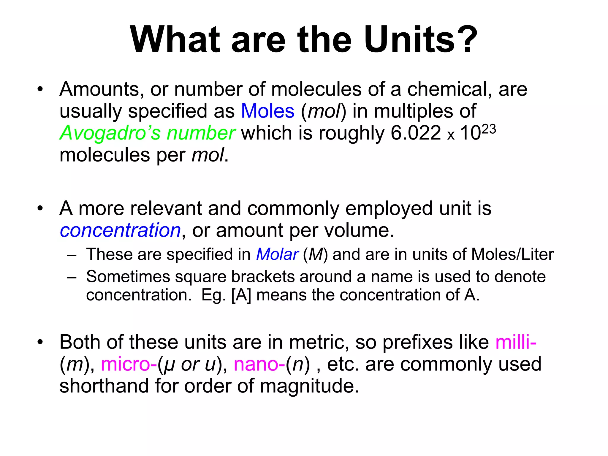 What are the Units?Amounts, or number of molecules of a chemical, are usually specified as Moles (mol) in multiples of Avogadro’s number which is roughly 6.022 x 1023 molecules per mol.A more relevant and commonly employed unit is concentration, or amount per volume. These are specified in Molar (M) and are in units of Moles/LiterSometimes square brackets around a name is used to denote concentration.  Eg. [A] means the concentration of A.Both of these units are in metric, so prefixes like milli-(m), micro-(μor u), nano-(n) , etc. are commonly used shorthand for order of magnitude. 