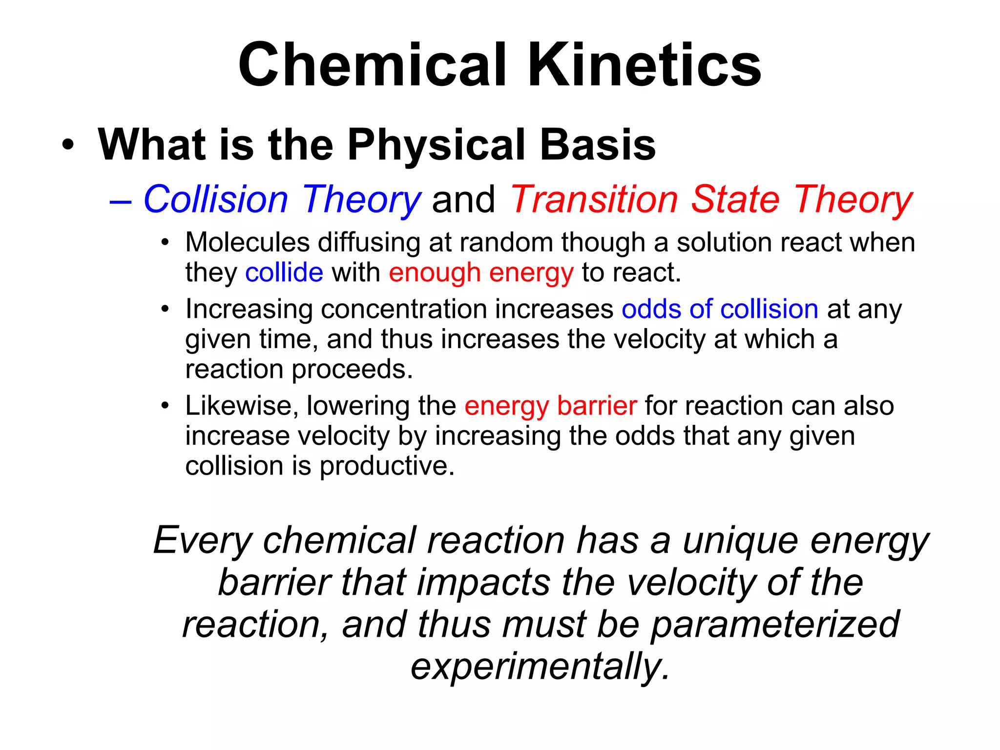 Chemical KineticsWhat is the Physical BasisCollision Theory and Transition State TheoryMolecules diffusing at random though a solution react when they collide with enough energy to react.Increasing concentration increases odds of collision at any given time, and thus increases the velocity at which a reaction proceeds. Likewise, lowering the energy barrier for reaction can also increase velocity by increasing the odds that any given collision is productive.	Every chemical reaction has a unique energy barrier that impacts the velocity of the reaction, and thus must be parameterized experimentally.