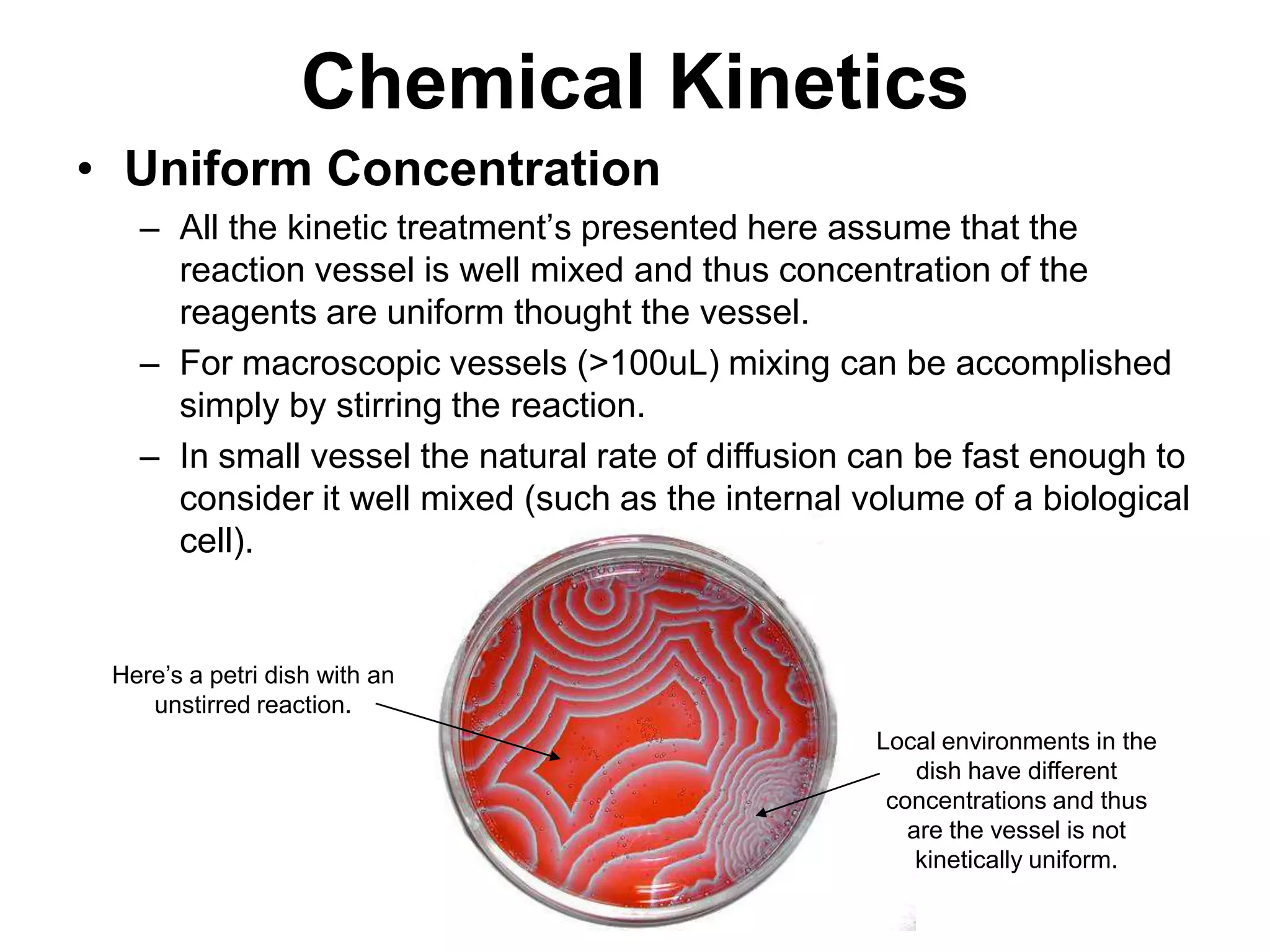 Chemical KineticsUniform ConcentrationAll the kinetic treatment’s presented here assume that the reaction vessel is well mixed and thus concentration of the reagents are uniform thought the vessel.For macroscopic vessels (&gt;100uL) mixing can be accomplished simply by stirring the reaction.In small vessel the natural rate of diffusion can be fast enough to consider it well mixed (such as the internal volume of a biological cell). Here’s a petri dish with an unstirred reaction.Local environments in the dish have different concentrations and thus are the vessel is not kinetically uniform.  