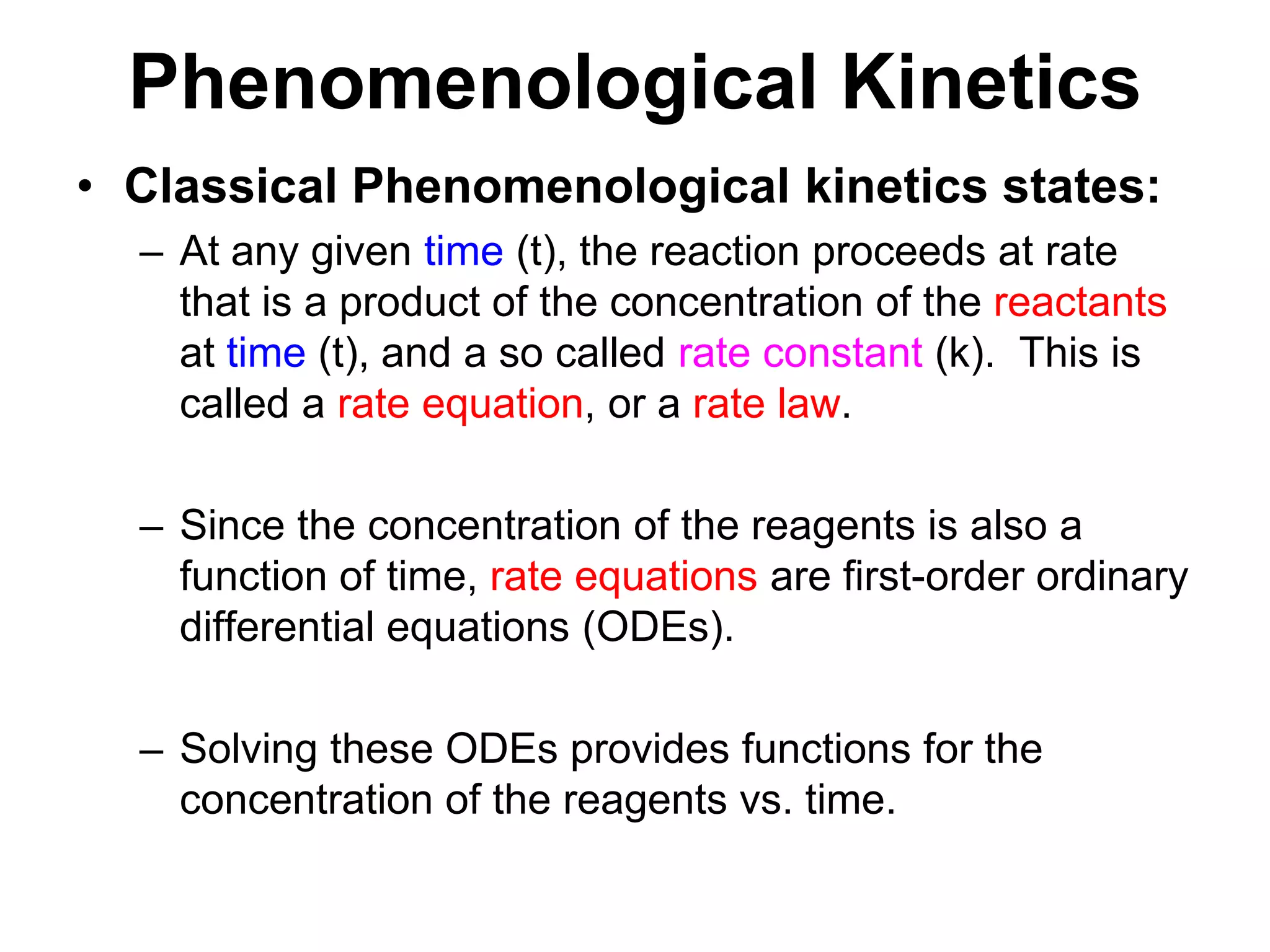 PhenomenologicalKineticsClassical Phenomenological kinetics states:At any given time (t), the reaction proceeds at rate that is a product of the concentration of the reactants at time (t), and a so called rate constant (k).  This is called a rate equation, or a rate law.Since the concentration of the reagents is also a function of time, rate equations are first-order ordinary differential equations (ODEs).Solving these ODEs provides functions for the concentration of the reagents vs. time.
