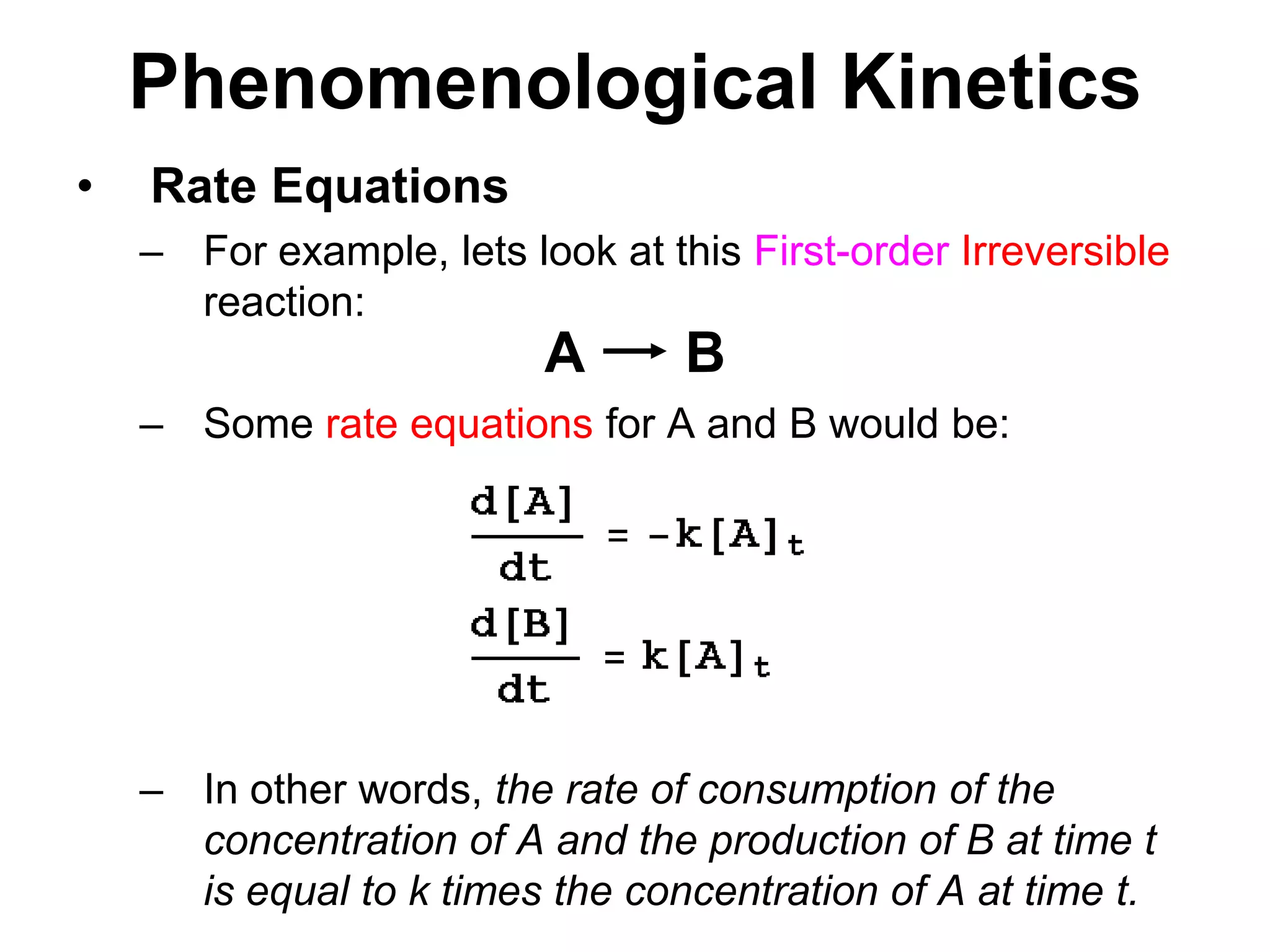 PhenomenologicalKineticsABRate EquationsFor example, lets look at this First-orderIrreversible reaction:Some rate equations for A and B would be: In other words, the rate of consumption of the concentration of A and the production of B at time t is equal to k times the concentration of A at time t.