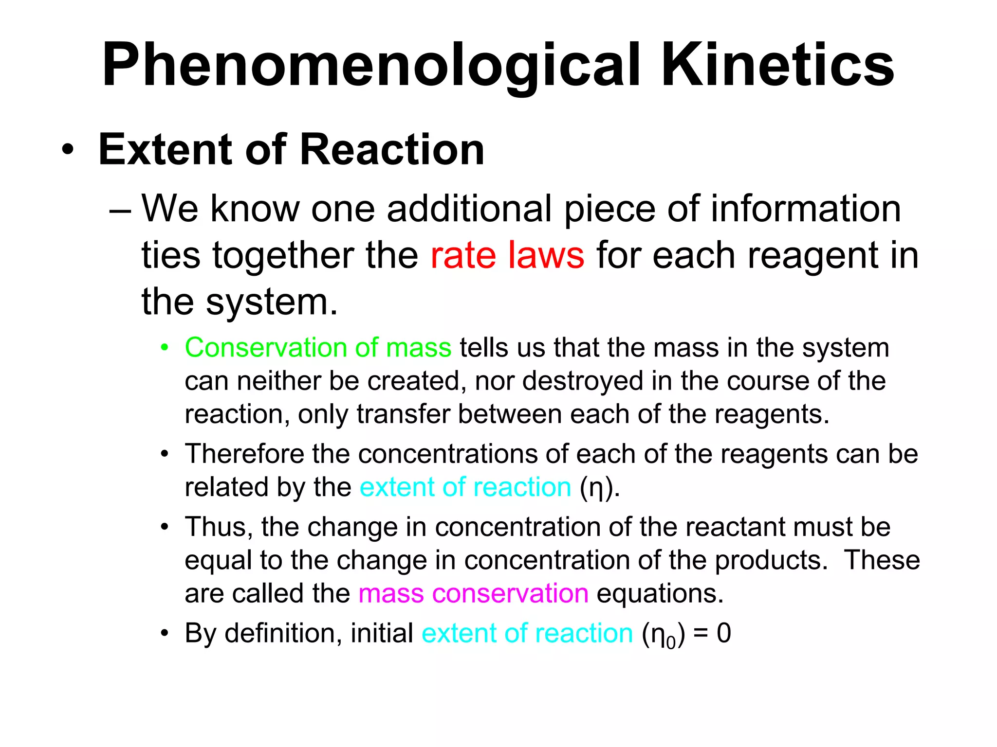 PhenomenologicalKineticsExtent of ReactionWe know one additional piece of information ties together the rate laws for each reagent in the system. Conservation of mass tells us that the mass in the system can neither be created, nor destroyed in the course of the reaction, only transfer between each of the reagents.Therefore the concentrations of each of the reagents can be related by the extent of reaction (η).Thus, the change in concentration of the reactant must be equal to the change in concentration of the products.  These are called the mass conservation equations.By definition, initial extent of reaction (η0) = 0