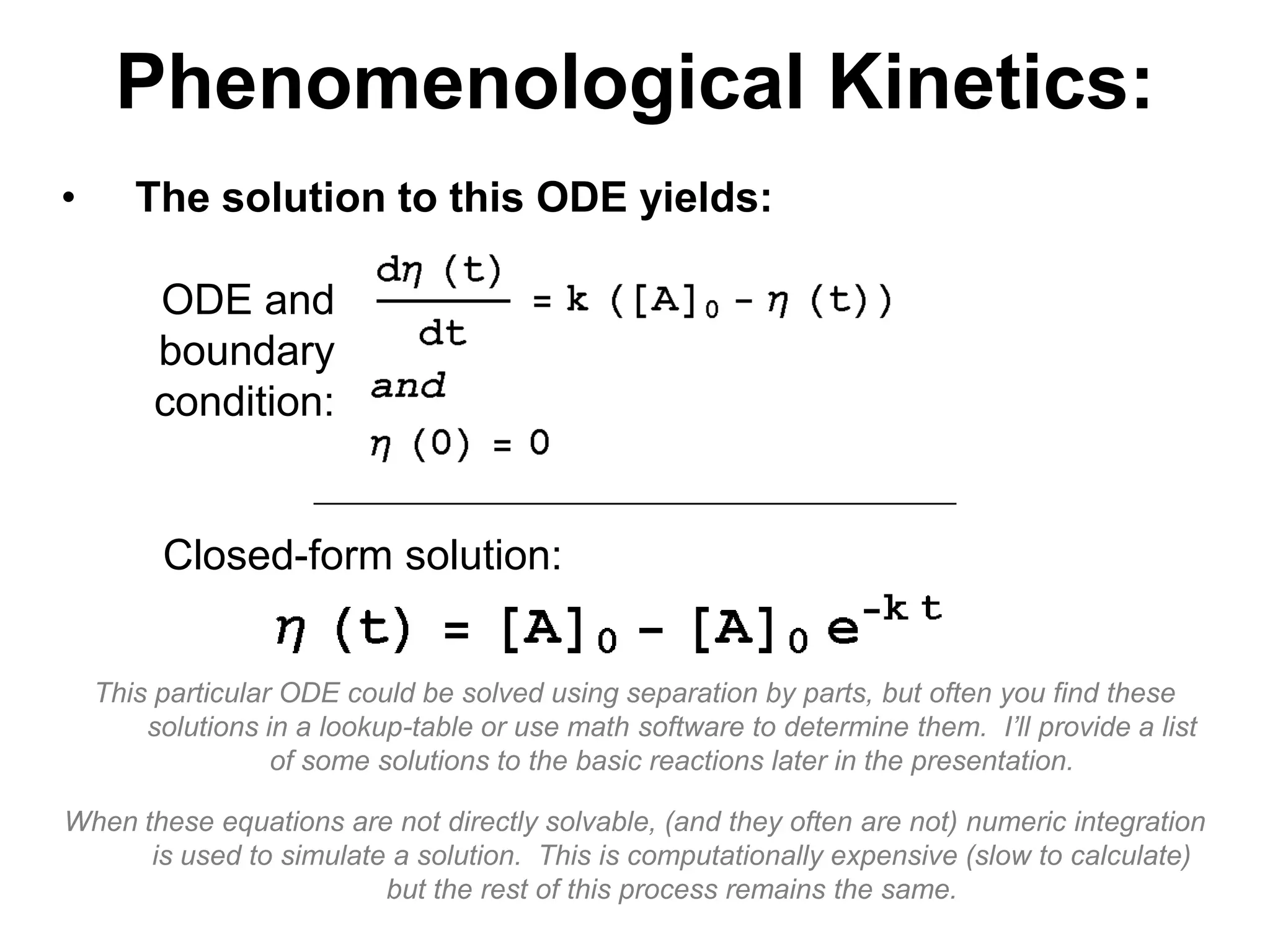 PhenomenologicalKinetics:The solution to this ODE yields:This particular ODE could be solved using separation by parts, but often you find these solutions in a lookup-table or use math software to determine them.  I’ll provide a list of some solutions to the basic reactions later in the presentation.When these equations are not directly solvable, (and they often are not) numeric integration is used to simulate a solution.  This is computationally expensive (slow to calculate) but the rest of this process remains the same.ODE and boundary condition:Closed-form solution: