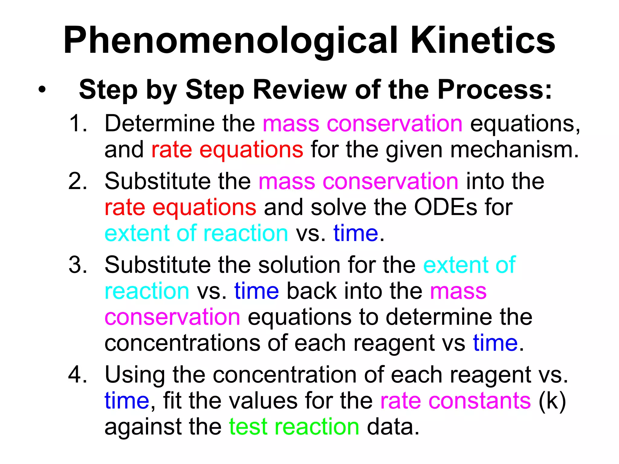 PhenomenologicalKineticsStep by Step Review of the Process:Determine the mass conservation equations, and rate equations for the given mechanism.Substitute the mass conservation into the rate equations and solve the ODEs for extent of reaction vs. time.Substitute the solution for the extent of reaction vs. time back into the mass conservation equations to determine the concentrations of each reagent vs time.Using the concentration of each reagent vs. time, fit the values for the rate constants (k) against the test reaction data.