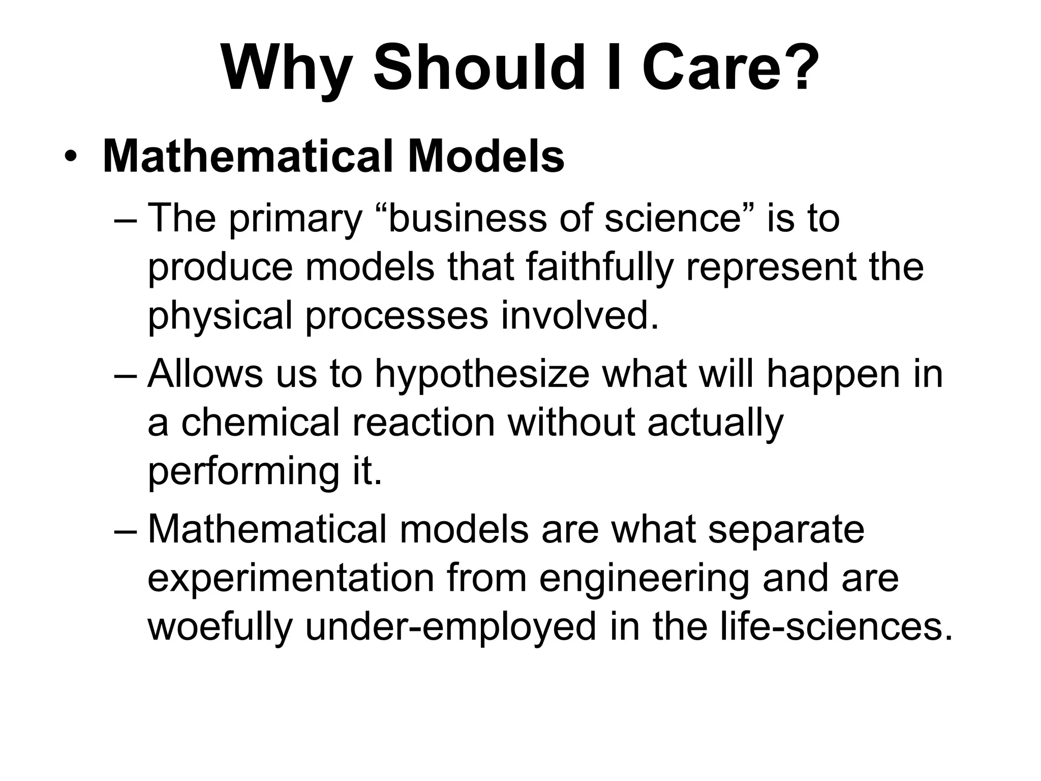Why Should I Care?Mathematical ModelsThe primary “business of science” is to produce models that faithfully represent the physical processes involved.Allows us to hypothesize what will happen in a chemical reaction without actually performing it. Mathematical models are what separate experimentation from engineering and are woefully under-employed in the life-sciences.