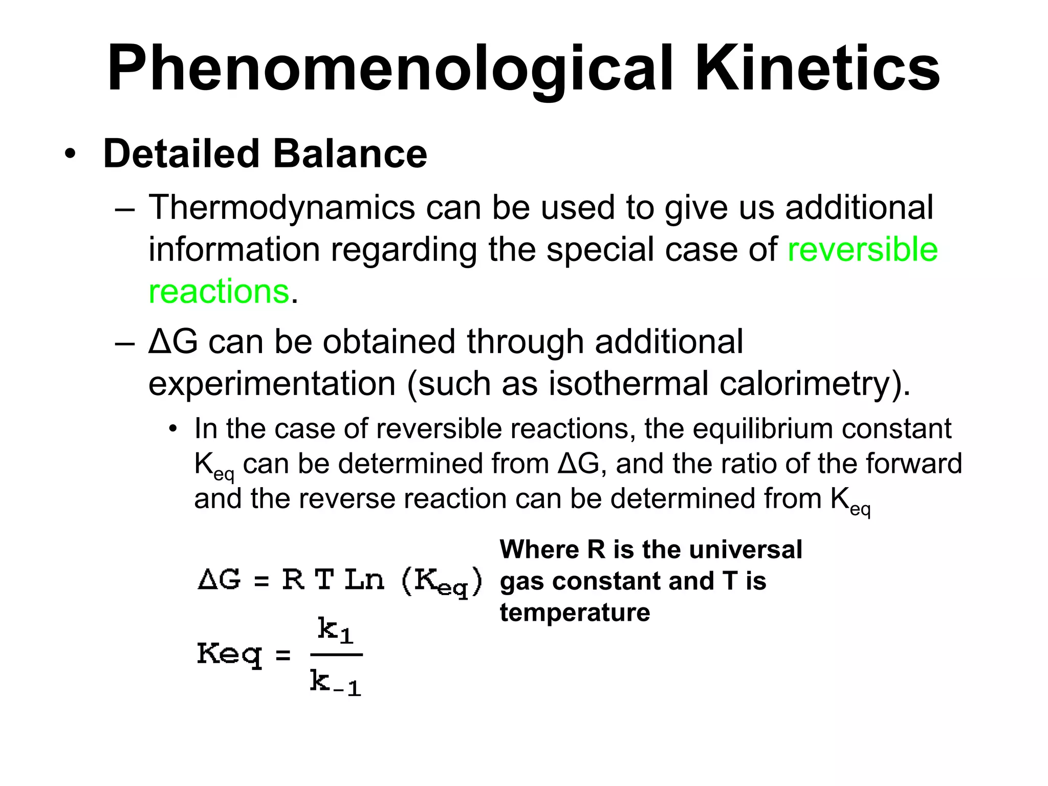PhenomenologicalKineticsDetailed BalanceThermodynamics can be used to give us additional information regarding the special case of reversible reactions.ΔG can be obtained through additional experimentation (such as isothermal calorimetry).In the case of reversible reactions, the equilibrium constant Keq can be determined from ΔG, and the ratio of the forward and the reverse reaction can be determined from KeqWhere R is the universal gas constant and T is temperature
